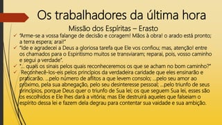 Os trabalhadores da última hora
Missão dos Espíritas – Erasto
 “Arme-se a vossa falange de decisão e coragem! Mãos à obra! o arado está pronto;
a terra espera; arai!”
 “Ide e agradecei a Deus a gloriosa tarefa que Ele vos confiou; mas, atenção! entre
os chamados para o Espiritismo muitos se transviaram; reparai, pois, vosso caminho
e segui a verdade”.
 “... quais os sinais pelos quais reconheceremos os que se acham no bom caminho?”
 Reconhecê-los-eis pelos princípios da verdadeira caridade que eles ensinarão e
praticarão. ...pelo número de aflitos a que levem consolo; ...pelo seu amor ao
próximo, pela sua abnegação, pelo seu desinteresse pessoal; ...pelo triunfo de seus
princípios, porque Deus quer o triunfo de Sua lei; os que seguem Sua lei, esses são
os escolhidos e Ele lhes dará a vitória; mas Ele destruirá aqueles que falseiam o
espírito dessa lei e fazem dela degrau para contentar sua vaidade e sua ambição.
 
