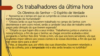 Os trabalhadores da última hora
Os Obreiros do Senhor – O Espírito de Verdade
 “Aproxima-se o tempo em que se cumprirão as coisas anunciadas para a
transformação da Humanidade”.
 “Ditosos serão os que houverem trabalhado no campo do Senhor, com
desinteresse e sem outro móvel, senão a caridade! Seus dias de trabalho serão
pagos pelo cêntuplo do que tiverem esperado”.
 “Ditosos os que hajam dito a seus irmãos: ‘Trabalhemos juntos e unamos os
nossos esforços, a fim de que o Senhor, ao chegar, encontre acabada a obra’,
porquanto o Senhor lhes dirá: ‘Vinde a mim, vós que sois bons servidores, vós que
soubestes impor silêncio aos vossos ciúmes e às vossas discórdias, a fim de que daí
não viesse dano para a obra!”
 “Mas, ai daqueles que, por efeito das suas dissensões, houverem retardado a
hora da colheita, pois a tempestade virá e eles serão levados no turbilhão!”
 