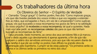 Os trabalhadores da última hora
Os Obreiros do Senhor – O Espírito de Verdade
 Clamarão: “Graça! graça!” O Senhor, porém, lhes dirá: “Como implorais graças,
vós que não tivestes piedade dos vossos irmãos e que vos negastes a estender-
lhes as mãos, que esmagastes o fraco, em vez de o amparardes? Como suplicais
graças, vós que buscastes a vossa recompensa nos gozos da Terra e na satisfação
do vosso orgulho? Já recebestes a vossa recompensa, tal qual a quisestes. Nada
mais vos cabe pedir; as recompensas celestes são para os que não tenham
buscado as recompensas da Terra.”
 Deus procede, neste momento, ao censo dos seus servidores fiéis e já marcou
com o dedo aqueles cujo devotamento é apenas aparente, a fim de que não
usurpem o salário dos servidores animosos, pois aos que não recuarem diante de
suas tarefas é que ele vai confiar os postos mais difíceis na grande obra da
regeneração pelo Espiritismo. Cumprir-se-ão estas palavras: “Os primeiros serão os
últimos e os últimos serão os primeiros no reino dos céus.”
 
