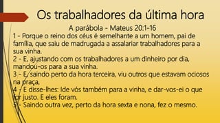 Os trabalhadores da última hora
A parábola - Mateus 20:1-16
1 - Porque o reino dos céus é semelhante a um homem, pai de
família, que saiu de madrugada a assalariar trabalhadores para a
sua vinha.
2 - E, ajustando com os trabalhadores a um dinheiro por dia,
mandou-os para a sua vinha.
3 - E, saindo perto da hora terceira, viu outros que estavam ociosos
na praça,
4 - E disse-lhes: Ide vós também para a vinha, e dar-vos-ei o que
for justo. E eles foram.
5 - Saindo outra vez, perto da hora sexta e nona, fez o mesmo.
 