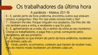 Os trabalhadores da última hora
A parábola - Mateus 20:1-16
6 - E, saindo perto da hora undécima, encontrou outros que estavam
ociosos, e perguntou- lhes: Por que estais ociosos todo o dia?
7 - Disseram-lhe eles: Porque ninguém nos assalariou. Diz-lhes ele: Ide
vós também para a vinha, e recebereis o que for justo.
8 - E, aproximando-se a noite, diz o senhor da vinha ao seu mordomo:
Chama os trabalhadores, e paga-lhes o jornal, começando pelos
derradeiros, até aos primeiros.
9 - E, chegando os que tinham ido perto da hora undécima, receberam
um dinheiro cada um.
10 - Vindo, porém, os primeiros, cuidaram que haviam de receber mais;
mas do mesmo modo receberam um dinheiro cada um.
 