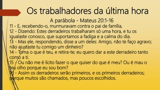 Os trabalhadores da última hora
A parábola - Mateus 20:1-16
11 - E, recebendo-o, murmuravam contra o pai de família,
12 - Dizendo: Estes derradeiros trabalharam só uma hora, e tu os
igualaste conosco, que suportamos a fadiga e a calma do dia.
13 - Mas ele, respondendo, disse a um deles: Amigo, não te faço agravo;
não ajustaste tu comigo um dinheiro?
14 - Toma o que é teu, e retira-te; eu quero dar a este derradeiro tanto
como a ti.
15 - Ou não me é lícito fazer o que quiser do que é meu? Ou é mau o
teu olho porque eu sou bom?
16 - Assim os derradeiros serão primeiros, e os primeiros derradeiros;
porque muitos são chamados, mas poucos escolhidos.
 