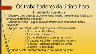 Os trabalhadores da última hora
Entendendo a parábola
 Descreve uma situação aparentemente injusta: remuneração igual para
jornadas de trabalho desiguais.
 Senhor da Vinha – pagou mais ao trabalhador com menos horas
trabalhadas.
 Aponta uma relação entre Vida material – Vida espiritual
O pai de família – Deus;
A vinha – o Universo;
Os trabalhadores – os seres humanos;
O trabalho na vinha – o trabalho no bem;
As horas – qualquer período de tempo;
O salário – a felicidade.
 Se Deus é justo, como compará-lo ao Senhor da Vinha?
 