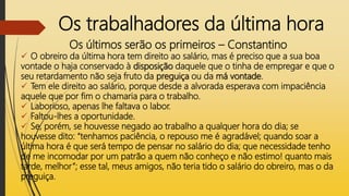 Os trabalhadores da última hora
Os últimos serão os primeiros – Constantino
 O obreiro da última hora tem direito ao salário, mas é preciso que a sua boa
vontade o haja conservado à disposição daquele que o tinha de empregar e que o
seu retardamento não seja fruto da preguiça ou da má vontade.
 Tem ele direito ao salário, porque desde a alvorada esperava com impaciência
aquele que por fim o chamaria para o trabalho.
 Laborioso, apenas lhe faltava o labor.
 Faltou-lhes a oportunidade.
 Se, porém, se houvesse negado ao trabalho a qualquer hora do dia; se
houvesse dito: “tenhamos paciência, o repouso me é agradável; quando soar a
última hora é que será tempo de pensar no salário do dia; que necessidade tenho
de me incomodar por um patrão a quem não conheço e não estimo! quanto mais
tarde, melhor”; esse tal, meus amigos, não teria tido o salário do obreiro, mas o da
preguiça.
 