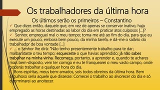 Os trabalhadores da última hora
Os últimos serão os primeiros – Constantino
 Que dizer, então, daquele que, em vez de apenas se conservar inativo, haja
empregado as horas destinadas ao labor do dia em praticar atos culposos [...]?
 Senhor, empreguei mal o meu tempo; toma-me até ao fim do dia, para que eu
execute um pouco, embora bem pouco, da minha tarefa, e dá-me o salário do
trabalhador de boa vontade [...]
 ... o Senhor lhe dirá: “Não tenho presentemente trabalho para te dar;
malbarataste o teu tempo; esqueceste o que havias aprendido; já não sabes
trabalhar na minha vinha. Recomeça, portanto, a aprender e, quando te achares
mais bem-disposto, vem ter comigo e eu te franquearei o meu vasto campo, onde
poderás trabalhar a qualquer hora do dia.
 Bons espíritas, meus bem-amados, sois todos obreiros da última hora. Bem
orgulhoso seria aquele que dissesse: Comecei o trabalho ao alvorecer do dia e só
o terminarei ao anoitecer.
 