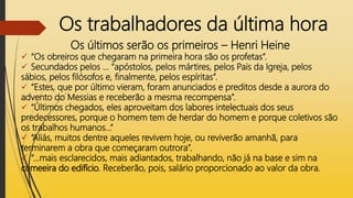 Os trabalhadores da última hora
Os últimos serão os primeiros – Henri Heine
 “Os obreiros que chegaram na primeira hora são os profetas”.
 Secundados pelos ... “apóstolos, pelos mártires, pelos Pais da Igreja, pelos
sábios, pelos filósofos e, finalmente, pelos espíritas”.
 “Estes, que por último vieram, foram anunciados e preditos desde a aurora do
advento do Messias e receberão a mesma recompensa”.
 “Últimos chegados, eles aproveitam dos labores intelectuais dos seus
predecessores, porque o homem tem de herdar do homem e porque coletivos são
os trabalhos humanos...”
 “Aliás, muitos dentre aqueles revivem hoje, ou reviverão amanhã, para
terminarem a obra que começaram outrora”.
 “...mais esclarecidos, mais adiantados, trabalhando, não já na base e sim na
cumeeira do edifício. Receberão, pois, salário proporcionado ao valor da obra.
 