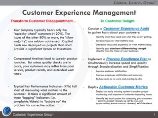 Customer Experience Management
    Transform Customer Disappointment…                              To Customer Delight.

•    Your company typically hears only the            •   Conduct a Customer Experience Audit
     “squeaky wheel” customers (<20%). The                to gather facts about your customers:
     issues of the other 80% or more, the “silent           •   Identify what they need and what they aren’t getting.
     majority”, are seldom addressed. Capital               •   Increase focus on what matters most.
     funds are deployed on projects that don’t              •   Decrease focus (and expenses) on what matters least.
     provide a significant Return on Investment.            •   Identify your dominant differentiating strength
                                                                directly from the Voice of your Customer.


•    Compressed timelines lead to speedy product      •   Implement a Process Excellence Plan to
     launches. But unless quality checks are in           simultaneously increase speed and quality
     place, your customers may suffer from poor           through Standardization and Simplification:
     service, product recalls, and extended wait            •   Improve customer satisfaction.
     times.                                                 •   Improve employee satisfaction and accuracy.
                                                            •   Reduce costs as re-work and overlap is elim.

•    Typical Key Performance Indicators (KPIs) fall   •   Deploy Actionable Customer Metrics
     short of measuring what matters to the                 •   Deploy an early warning system to enable proper
     customer. It takes a significant amount of                 monitoring and response of customer-impacting issues.
     these “lagging” indicators (i.e.                       •   Identify key touch points for contacting your customers
     complaints/tickets) to “bubble up” the                     – confirm product receipt, up-sell & cross-sell
                                                                opportunities, ensure contract renewal, exit interviews.
     problem for corrective action.

                                                                                                                           2
 
