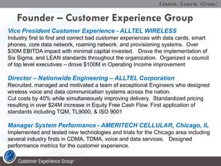 Founder – Customer Experience Group
Vice President Customer Experience - ALLTEL WIRELESS
Industry first to find and correct bad customer experiences with data cards, smart
phones, core data network, roaming network, and provisioning systems. Over
$30M EBITDA impact with minimal capital invested. Drove the implementation of
Six Sigma, and LEAN standards throughout the organization. Organized a council
of top level executives – drove $100M in Operating Income improvement

Director – Nationwide Engineering – ALLTEL Corporation
Recruited, managed and motivated a team of exceptional Engineers who designed
wireless voice and data communication systems across the nation.
Cut costs by 40% while simultaneously improving delivery. Standardized pricing
resulting in over $24M increase in Equity Free Cash Flow. First application of
standards including TQM, TL9000, & ISO 9001

Manager System Performance - AMERITECH CELLULAR, Chicago, IL
Implemented and tested new technologies and trials for the Chicago area including
several industry firsts in CDMA, TDMA, voice and data services. Designed
performance metrics for the customer experience.
 
