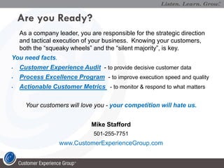 Are you Ready?
    As a company leader, you are responsible for the strategic direction
    and tactical execution of your business. Knowing your customers,
    both the “squeaky wheels” and the “silent majority”, is key.
You need facts.
•   Customer Experience Audit - to provide decisive customer data
•   Process Excellence Program - to improve execution speed and quality
•   Actionable Customer Metrics - to monitor & respond to what matters

      Your customers will love you - your competition will hate us.


                              Mike Stafford
                               501-255-7751
                  www.CustomerExperienceGroup.com
 