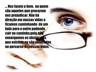 ... Nos fazem o bem,  ou quem são aqueles que procuram nos prejudicar. Não há direção em nossas vidas e ficamos caminhando  de um lado para o outro podendo cair no caminho,pois não enxergamos os obstáculos que existem ou são colocados no percurso de nossas vidas. 