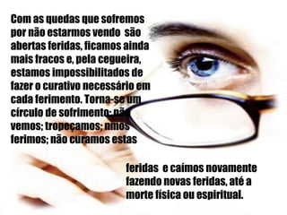 Com as quedas que sofremos por não estarmos vendo  são abertas feridas, ficamos ainda mais fracos e, pela cegueira, estamos impossibilitados de fazer o curativo necessário em cada ferimento. Torna-se um círculo de sofrimento: não vemos; tropeçamos; nmos ferimos; não curamos estas feridas  e caímos novamente fazendo novas feridas, até a morte física ou espiritual. 