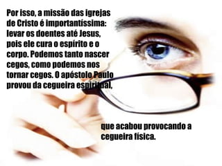Por isso, a missão das igrejas de Cristo é importantíssima: levar os doentes até Jesus, pois ele cura o espírito e o corpo. Podemos tanto nascer cegos, como podemos nos tornar cegos. O apóstolo Paulo provou da cegueira espiritual, que acabou provocando a cegueira física. 
