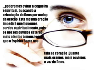 ...poderemos evitar a cegueira espiritual, buscando a orientação de Deus por meiop da oração. Esta mesma oração impedirá que fiquemos surdos espiritualmente, pois os nossos ouvidos estarão mais atentos à mensagem  que o Espírito Santo nos fala ao coração .Quanto mais oramos, mais ouvimos a voz de Deus. 