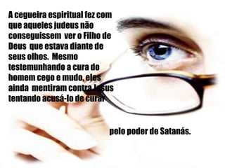 A cegueira espiritual fez com que aqueles judeus não conseguissem  ver o Filho de Deus  que estava diante de seus olhos.  Mesmo  testemunhando a cura do homem cego e mudo, eles ainda  mentiram contra Jesus tentando acusá-lo de curar pelo poder de Satanás. 