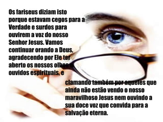 Os fariseus diziam isto porque estavam cegos para a Verdade e surdos para ouvirem a voz do nosso Senhor Jesus. Vamos continuar orando a Deus, agradecendo por Ele ter aberto os nossos olhos e ouvidos espirituais, e  clamando também por aqueles que ainda não estão vendo o nosso maravilhoso Jesus nem ouvindo a sua doce voz que convida para a salvação eterna. 