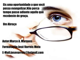 Eis uma oportunidade a que você possa evangelizar.Não perca tempo passe adiante aquilo que recebeste de graça. Um Abraço Autor:Marco A. Marques Formatação:José Varreis Mota E-Mail:josevarreis@hotmail.com 