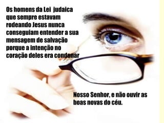 Os homens da Lei  judaica que sempre estavam rodeando Jesus nunca conseguiam entender a sua mensagem de salvação porque a intenção no coração deles era condenar Nosso Senhor, e não ouvir as boas novas do céu. 