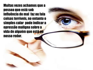 Muitas vezes achamos que a pessoa que está sob influência do mal  faz ou fala coisas terríveis, no entanto o simples calar  pode indicar a opressão maligna sobre a vida de alguém que está ao nosso redor. 