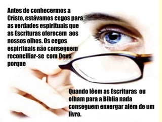 Antes de conhecermos a Cristo, estávamos cegos para as verdades espirituais que as Escrituras oferecem  aos nossos olhos. Os cegos espirituais não conseguem reconciliar-se  com Deus porque Quando lêem as Escrituras  ou olham para a Bíblia nada conseguem enxergar além de um livro. 