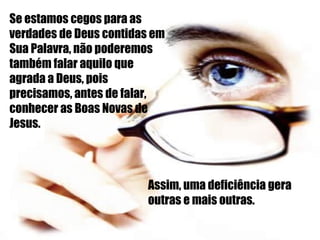 Se estamos cegos para as verdades de Deus contidas em Sua Palavra, não poderemos também falar aquilo que agrada a Deus, pois precisamos, antes de falar, conhecer as Boas Novas de Jesus. Assim, uma deficiência gera outras e mais outras. 