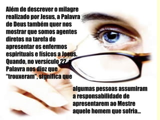 Além de descrever o milagre  realizado por Jesus, a Palavra de Deus também quer nos mostrar que somos agentes diretos na tarefa de apresentar os enfermos espirituais e físicos a Jesus. Quando, no versículo 22, a Palavra nos dioz que “trouxeram”, significa que algumas pessoas assumiram a responsabilidade de apresentarem ao Mestre aquele homem que sofria... 