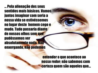 ... Pela alienação dos seus sentidos mais básicos. Vamos juntos imaginar com seria a nossa vida se estivéssemos no lugar deste  homem cego e mudo. Tudo passaria diante de nossos olhos sem que pudéssemos ver absolutamente nada. Não enxergando, não podemos entender o que acontece ao  nosso redor; não sabemos com certeza quem são aqueles que... 