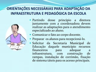 ORIENTAÇÕES NECESSÁRIAS PARA ADAPTAÇÃO DA
  INFRAESTRUTURA E PEDAGÓGICA DA ESCOLA
            Partindo    desse princípio a diretora
             juntamente com a coordenadora devem
             realizar as adaptações para o atendimento
             especializado ao aluno.
            Comunicar o fato ao corpo docente.
            Preparar os alunos para recepcioná-lo.
            Solicitar da Secretaria Municipal de
             Educação daquele município recursos
             financeiros       para      adequar        a
             infraestrutura, com construção de
             rampas, instalação de corrimão, fixação
             de sistema táteis para os acesso principais.
 