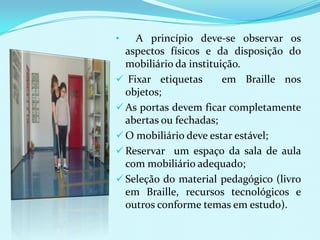 •   A princípio deve-se observar os
  aspectos físicos e da disposição do
  mobiliário da instituição.
 Fixar etiquetas       em Braille nos
  objetos;
 As portas devem ficar completamente
  abertas ou fechadas;
 O mobiliário deve estar estável;
 Reservar um espaço da sala de aula
  com mobiliário adequado;
 Seleção do material pedagógico (livro
  em Braille, recursos tecnológicos e
  outros conforme temas em estudo).
 