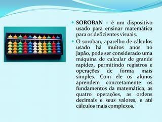  SOROBAN – é um dispositivo
  usado para ensinar matemática
  para os deficientes visuais.
 O soroban, aparelho de cálculos
  usado há muitos anos no
  Japão, pode ser considerado uma
  máquina de calcular de grande
  rapidez, permitindo registros e
  operações de forma mais
  simples. Com ele os alunos
  aprendem concretamente os
  fundamentos da matemática, as
  quatro operações, as ordens
  decimais e seus valores, e até
  cálculos mais complexos.
 