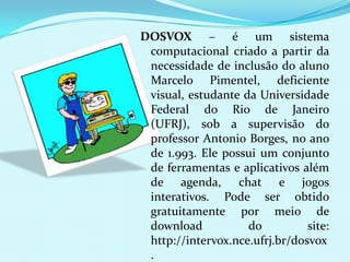 DOSVOX – é um sistema
 computacional criado a partir da
 necessidade de inclusão do aluno
 Marcelo Pimentel, deficiente
 visual, estudante da Universidade
 Federal do Rio de Janeiro
 (UFRJ), sob a supervisão do
 professor Antonio Borges, no ano
 de 1.993. Ele possui um conjunto
 de ferramentas e aplicativos além
 de agenda, chat e jogos
 interativos. Pode ser obtido
 gratuitamente por meio de
 download           do          site:
 http://intervox.nce.ufrj.br/dosvox
 .
 