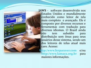 JAWS - software desenvolvido nos
  Estados Unidos e mundialmente
  conhecido como leitor de tela
  mais completo e avançado. Ele é
  composto por diversos recursos e
  ferramentas com tradução para
  diversos idiomas. O Brasil ainda
  não     tem      subsídio    para
  distribuição sem ônus para seus
  usuários desse sistema, sendo um
  dos leitores de telas atual mais
  caro. Acesse:
 http:/www.lerparaver.com e/ou
  http:/www.lamara.org.br para
  maiores informações.
 