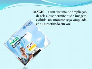 MAGIC – é um sistema de ampliação
 de telas, que permite que a imagem
 exibida no monitor seja ampliada
 e/ ou sintetizada em voz.
 