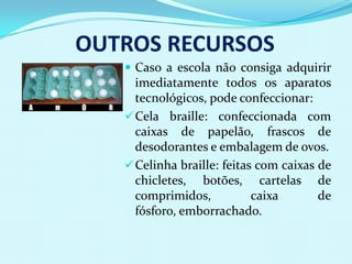 OUTROS RECURSOS
    Caso a escola não consiga adquirir
     imediatamente todos os aparatos
     tecnológicos, pode confeccionar:
    Cela braille: confeccionada com
     caixas de papelão, frascos de
     desodorantes e embalagem de ovos.
    Celinha braille: feitas com caixas de
     chicletes, botões, cartelas de
     comprimidos,           caixa       de
     fósforo, emborrachado.
 