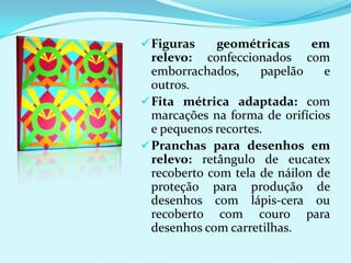  Figuras    geométricas      em
  relevo: confeccionados com
  emborrachados,      papelão   e
  outros.
 Fita métrica adaptada: com
  marcações na forma de orifícios
  e pequenos recortes.
 Pranchas para desenhos em
  relevo: retângulo de eucatex
  recoberto com tela de náilon de
  proteção para produção de
  desenhos com lápis-cera ou
  recoberto com couro para
  desenhos com carretilhas.
 