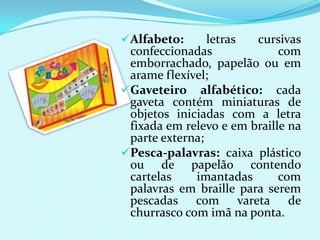 Alfabeto:      letras  cursivas
 confeccionadas              com
 emborrachado, papelão ou em
 arame flexível;
Gaveteiro alfabético: cada
 gaveta contém miniaturas de
 objetos iniciadas com a letra
 fixada em relevo e em braille na
 parte externa;
Pesca-palavras: caixa plástico
 ou de papelão contendo
 cartelas    imantadas       com
 palavras em braille para serem
 pescadas com vareta de
 churrasco com imã na ponta.
 
