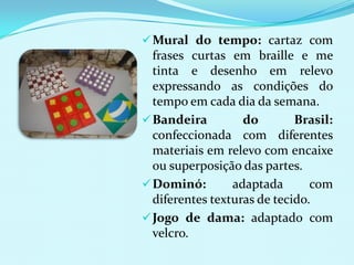  Mural do tempo: cartaz com
  frases curtas em braille e me
  tinta e desenho em relevo
  expressando as condições do
  tempo em cada dia da semana.
 Bandeira         do        Brasil:
  confeccionada com diferentes
  materiais em relevo com encaixe
  ou superposição das partes.
 Dominó:        adaptada       com
  diferentes texturas de tecido.
 Jogo de dama: adaptado com
  velcro.
 