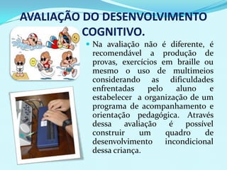 AVALIAÇÃO DO DESENVOLVIMENTO
          COGNITIVO.
          Na avaliação não é diferente, é
          recomendável a produção de
          provas, exercícios em braille ou
          mesmo o uso de multimeios
          considerando as dificuldades
          enfrentadas     pelo    aluno     e
          estabelecer a organização de um
          programa de acompanhamento e
          orientação pedagógica. Através
          dessa    avaliação    é    possível
          construir    um      quadro     de
          desenvolvimento      incondicional
          dessa criança.
 