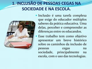 1. INCLUSÃO DE PESSOAS CEGAS NA
     SOCIEDADE E NA ESCOLA.
           Inclusão é uma tarefa complexa
            que exige do educador múltiplos
            saberes da prática educativa. Uma
            delas, perceber e compreender as
            diferenças entre os educandos.
           Esse trabalho tem como objetivo
            apresentar um breve histórico
            sobre os caminhos da inclusão de
            pessoas          cegas         na
            sociedade, principalmente na
            escola, com o uso das tecnologias.
 