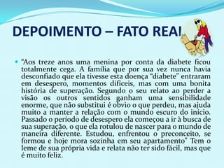 DEPOIMENTO – FATO REAL
 “Aos treze anos uma menina por conta da diabete ficou
 totalmente cega. A família que por sua vez nunca havia
 desconfiado que ela tivesse esta doença “diabete” entraram
 em desespero, momentos difíceis, mas com uma bonita
 história de superação. Segundo o seu relato ao perder a
 visão os outros sentidos ganham uma sensibilidade
 enorme, que não substitui é obvio o que perdeu, mas ajuda
 muito a manter a relação com o mundo escuro do início.
 Passado o período de desespero ela começou a ir à busca de
 sua superação, o que ela rotulou de nascer para o mundo de
 maneira diferente. Estudou, enfrentou o preconceito, se
 formou e hoje mora sozinha em seu apartamento” Tem o
 leme de sua própria vida e relata não ter sido fácil, mas que
 é muito feliz.
 