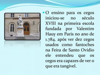  O ensino para os cegos
 iniciou-se no século
 XVIII na primeira escola
 fundada por Valentim
 Hauy em Paris no ano de
 1.784. após ver dez cegos
 usados como fantoches
 na Feira de Santo Ovídio
 ele entendeu que os
 cegos era capazes de ver o
 que era tangível.
 