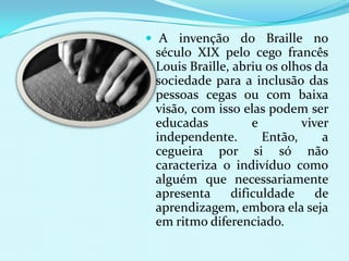  A invenção do Braille no
 século XIX pelo cego francês
 Louis Braille, abriu os olhos da
 sociedade para a inclusão das
 pessoas cegas ou com baixa
 visão, com isso elas podem ser
 educadas          e        viver
 independente.       Então,     a
 cegueira por si só não
 caracteriza o indivíduo como
 alguém que necessariamente
 apresenta     dificuldade     de
 aprendizagem, embora ela seja
 em ritmo diferenciado.
 