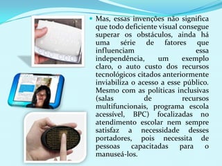  Mas, essas invenções não significa
 que todo deficiente visual consegue
 superar os obstáculos, ainda há
 uma série de fatores que
 influenciam                     essa
 independência,      um      exemplo
 claro, o auto custo dos recursos
 tecnológicos citados anteriormente
 inviabiliza o acesso a esse público.
 Mesmo com as políticas inclusivas
 (salas          de          recursos
 multifuncionais, programa escola
 acessível, BPC) focalizadas no
 atendimento escolar nem sempre
 satisfaz a necessidade desses
 portadores, pois necessita de
 pessoas     capacitadas    para    o
 manuseá-los.
 