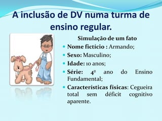 A inclusão de DV numa turma de
         ensino regular.
                  Simulação de um fato
             Nome fictício : Armando;
             Sexo: Masculino;
             Idade: 10 anos;
             Série: 4º ano do Ensino
              Fundamental;
             Características físicas: Cegueira
              total sem déficit cognitivo
              aparente.
 