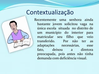 Contextualização
  Recentemente uma senhora ainda
   bastante jovem solicitou vaga na
   única escola situada no distrito de
   um município do interior para
   matricular seu filho que veio
   transferido.     Por não ter as
   adaptações     necessárias,     esse
   fato,     deixou     a      diretora
   preocupada, pois antes não tinha
   demanda com deficiência visual.
 
