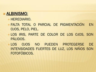  ALBINISMO:
 HEREDIARIO.
 FALTA TOTAL O PARCIAL DE PIGMENTACIÓN EN
OJOS, PELO, PIEL.
 LOS IRIS, PARTE DE COLOR DE LOS OJOS, SON
PÁLIDOS.
 LOS OJOS NO PUEDEN PROTEGERSE DE
INTENSIDADES FUERTES DE LUZ, LOS NIÑOS SON
FOTOFÓBICOS.
 