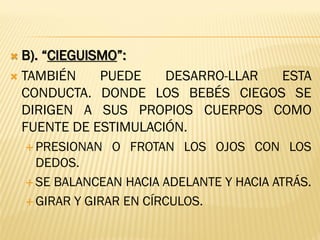  B). “CIEGUISMO”:
 TAMBIÉN PUEDE DESARRO-LLAR ESTA
CONDUCTA. DONDE LOS BEBÉS CIEGOS SE
DIRIGEN A SUS PROPIOS CUERPOS COMO
FUENTE DE ESTIMULACIÓN.
 PRESIONAN O FROTAN LOS OJOS CON LOS
DEDOS.
 SE BALANCEAN HACIA ADELANTE Y HACIA ATRÁS.
 GIRAR Y GIRAR EN CÍRCULOS.
 