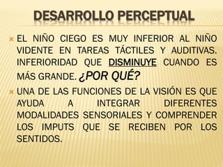 DESARROLLO PERCEPTUAL
 EL NIÑO CIEGO ES MUY INFERIOR AL NIÑO
VIDENTE EN TAREAS TÁCTILES Y AUDITIVAS.
INFERIORIDAD QUE DISMINUYE CUANDO ES
MÁS GRANDE. ¿POR QUÉ?
 UNA DE LAS FUNCIONES DE LA VISIÓN ES QUE
AYUDA A INTEGRAR DIFERENTES
MODALIDADES SENSORIALES Y COMPRENDER
LOS IMPUTS QUE SE RECIBEN POR LOS
SENTIDOS.
 