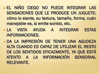  EL NIÑO CIEGO NO PUEDE INTEGRAR LAS
SENSACIONES QUE LE PRODUCE UN JUGUETE:
cómo lo siente, su textura, tamaño, forma, cuán
manejable es, si emite sonido, etc.
 LA VISTA AYUDA A INTEGRAR ESTAS
INFORMACIONES.
 DA LA IMPRESIÓN DE TENER UNA AGUDEZA
ALTA CUANDO ES CAPAZ DE UTILIZAR EL RESTO
DE LOS SENTIDOS EFICAZMENTE, YA QUE ESTÁ
ATENTO A LA INFORMACIÓN SENSORIAL
RELEVANTE.
 