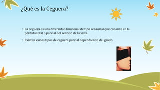¿Qué es la Ceguera?
• La ceguera es una diversidad funcional de tipo sensorial que consiste en la
pérdida total o parcial del sentido de la vista.
• Existen varios tipos de ceguera parcial dependiendo del grado.
 