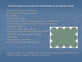 Características de un niño con dificultades de percepción visual

   Se pierde en la lectura o cuando copia.
   No le gusta mirar libros con imágenes.
   No ve detalles.
   Evita los juegos visuales.
   Dependen de los adultos en situaciones sociales y viso espaciales.
   Tiene dificultad para distinguir entre formas, letras o palabras.
   Usualmente invierte b, d.
   No le atraen dibujos, libros, películas.
   Tiene dificultad de copiar del pizarrón o decon Ceguera y Baja Visión
                      Enseñanza de la persona un libro.
   Puede tener ojos rojos, llorosos o molestias.
   Trabaja lento.
   Tiene vocabulario visual pobre.
   Se equivoca en tares de emparejamiento.




     Agnosias visuales: es una alteración que se da en las personas que aún teniendo la visión
    .intacta, no logran reconocer o distinguir lo que miran.
 
